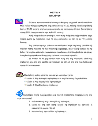 2
MODYUL 9
IMPLASYON
Si Jesus ay namamasahe lamang sa kanyang pagpasok sa eskuwelahan.
Mula Pasay hanggang Maynila ang pamasahe ay P7.50. Noong nakaraang tatlong
taon ay P5.50 lamang ang kanyang pamasahe sa parehas na biyahe. Samantalang
noong 2002, ang pamasahe niya ay P4.00 lamang.
Kung magsasaliksik lamang si Jesus kung magkano ang pamasahe bago
magka-giyera ay malalaman niya na ang pamasahe sa tran-via ay 10 sentimo
lamang.
Ang presyo ng mga produkto at serbisyo sa mga nagdaang panahon ay
malinaw nating makikita na may malaking pagbabago. Ito ay isang realidad na ng
buhay na hindi na yata natin magagawang matakasan. Ang idinudulot nito sa atin ay
isang krisis pang-ekonomikong pang personal o nasyonal o pareho.
Sa modyul na ito, pag-aaralan natin kung ano ang implasyon, bakit may
implasyon, anu-ano ang epekto ng implasyon sa atin, at ano ang mga hakbangin
upang ito ay maiwasan.
May tatlong araling inihanda para sa iyo sa modyul na ito:
Aralin 1: Ang Konsepto ng Implasyon at ang Paraan ng Pagsukat Nito
Aralin 2: Ang Mga Epekto ng Implasyon
Aralin 3: Mga Dahilan ng Implasyon
Pagkatapos mong mapag-aralan ang modyul, inaasahang magagawa mo ang
mga sumusunod:
1. Maipaliliwanag ang kahulugan ng implasyon;
2. Maiisa-isa ang iba’t ibang epekto ng implasyon sa personal at
nasyonal na aspeto nito; at
3. Masusuri ang mga dahilan ng implasyon.
 