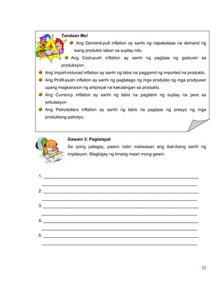 22
Tandaan Mo!
Ang Demand-pull inflation ay sanhi ng napakataas na demand ng
isang produkto laban sa suplay nito.
Ang Cost-push inflation ay sanhi ng pagtaas ng gastusin sa
produksyon.
Ang Import-induced inflation ay sanhi ng labis na paggamit ng imported na produkto.
Ang Profit-push inflation ay sanhi ng pagtatago ng mga produkto ng mga prodyuser
upang magkarooon ng artipisyal na kakulangan sa produkto.
Ang Currency inflation ay sanhi ng labis na pagdami ng suplay na pera sa
sirkulasyon
Ang Petrodollars inflation ay sanhi ng labis na pagtaas ng presyo ng mga
produktong petrolyo.
Gawain 3: Paglalapat
Sa iyong palagay, paano natin maiiwasan ang ibat-ibang sanhi ng
implasyon. Magbigay ng limang maari mong gawin.
1. _________________________________________________________________
_________________________________________________________________
2. _________________________________________________________________
_________________________________________________________________
3. _________________________________________________________________
_________________________________________________________________
4. _________________________________________________________________
_________________________________________________________________
5. _________________________________________________________________
_________________________________________________________________
 