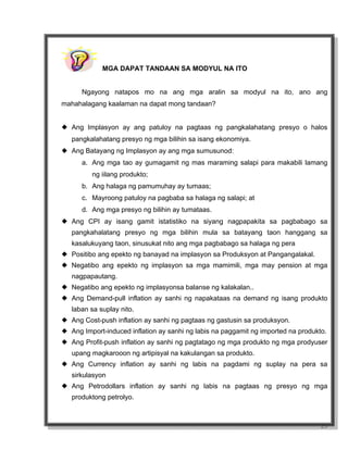23
MGA DAPAT TANDAAN SA MODYUL NA ITO
Ngayong natapos mo na ang mga aralin sa modyul na ito, ano ang
mahahalagang kaalaman na dapat mong tandaan?
Ang Implasyon ay ang patuloy na pagtaas ng pangkalahatang presyo o halos
pangkalahatang presyo ng mga bilihin sa isang ekonomiya.
Ang Batayang ng Implasyon ay ang mga sumusunod:
a. Ang mga tao ay gumagamit ng mas maraming salapi para makabili lamang
ng iilang produkto;
b. Ang halaga ng pamumuhay ay tumaas;
c. Mayroong patuloy na pagbaba sa halaga ng salapi; at
d. Ang mga presyo ng bilihin ay tumataas.
Ang CPI ay isang gamit istatistiko na siyang nagpapakita sa pagbabago sa
pangkahalatang presyo ng mga bilihin mula sa batayang taon hanggang sa
kasalukuyang taon, sinusukat nito ang mga pagbabago sa halaga ng pera
Positibo ang epekto ng banayad na implasyon sa Produksyon at Pangangalakal.
Negatibo ang epekto ng implasyon sa mga mamimili, mga may pension at mga
nagpapautang.
Negatibo ang epekto ng implasyonsa balanse ng kalakalan..
Ang Demand-pull inflation ay sanhi ng napakataas na demand ng isang produkto
laban sa suplay nito.
Ang Cost-push inflation ay sanhi ng pagtaas ng gastusin sa produksyon.
Ang Import-induced inflation ay sanhi ng labis na paggamit ng imported na produkto.
Ang Profit-push inflation ay sanhi ng pagtatago ng mga produkto ng mga prodyuser
upang magkarooon ng artipisyal na kakulangan sa produkto.
Ang Currency inflation ay sanhi ng labis na pagdami ng suplay na pera sa
sirkulasyon
Ang Petrodollars inflation ay sanhi ng labis na pagtaas ng presyo ng mga
produktong petrolyo.
 