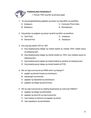 24
PANGHULING PAGSUSULIT:
I. Panuto: Piliin ang titik ng tamang sagot.
1. Ito ang pangkalahatang pagbaba ng presyo ng mga bilihin sa pamilihan.
A. Implasyon.
B. Deplasyon.
C. Consumer Price Index.
D. Disimplasyon.
2. Ang patuloy na pagtaas ng presyo ng lahat ng bilihin sa pamilihan.
A. Cost Push.
B. Demand Pull.
C. Implasyon.
D. Deplasyon.
3. Ano ang ibig sabihin CPI na 100?
A. Ang kasalukuyang halaga ng market basket ay mahigit 100% malaki kaysa
sa batayang taon.
B. Ang kasalukuyang halaga ng market basket ay 100% mas mababa kaysa sa
batayang taon.
C. Ang kasalukuyang halaga ng market basket ay parehas sa batayang taon.
D. Ang kasalukuyang halaga ng market basket at P100.
4. Alin sa mga sumusunod ay HINDI sanhi ng implsyon?
A. paglaki ng demand kaysa sa produksyon.
B. kakulangan sa enerhiya.
C. pagtaas ng kapasidad sa peoduksyon.
D. pagtaas ng halaga ng pamumuhay.
5. Alin sa mga sumusunod ay walang kaugnayang sa cost-push inflation?
A. pagtaas ng halaga ng electrisidad.
B. pagtaas ng pamimili ng mga konsyumer.
C. mas mataas na demand sa pagtaas ng sahod.
D. mga regulasyon ng pamahalaan.
 