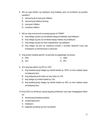 25
6. Alin sa mga dahilan ng implasyon ang tinalakay ayon sa konteksto ng quantity
equation?
A. demand-pull at cost-push inflation.
B. demand-pull inflation lamang.
C. cost-push inflation.
D. monetary inflation.
7. Alin sa mga sumusunod na pangungusap at TAMA?
A. Ang halaga ng piso ay bumababa kapag tumatataas ang im[lasyon.
B. Ang halaga ng piso ay tumataas kapag mataas ang implasyon.
C. Ang halaga ng piso ay hindi naapektuhan ng implasyon.
D. Ang halaga ng piso ay maaaring tumaas o bumaba depende kung ang
imnplasyon ay demand-pull o cost-push.
8. Ang pinaka madalas gamitin na panukat sa pagbabago ng presyo.
A. PPC.
B. CPI.
C. GNP.
D. PPI.
9. Ano ang ibig sabihin ng CPI na 145?
A. Ang kasalukuyang halaga ng market basket ay 145% na mas mataas kaysa
sa batayang taon.
B. Ang batayang price index ay may index na 145.
C. Ang halaga ng market basket ay 145.
D. Ang kasalukuyang halaga ng market basket ay 45% na mas mataas kaysa
sa batayang taon.
10.Ang COLA ay dinisenyo upang bigyang proteksyon ang mga manggagawa laban
sa:
A. istrukturang kawalang trabaho.
B. underemployment.
C. implasyon.
D. pagbaba ng bilang ng oras ng trabaho.
 