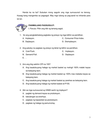 3
Handa ka na ba? Subukan mong sagutin ang mga sumusunod na tanong.
Huwag kang mangamba sa pagsagot. May mga tulong sa pag-aaral na inihanda para
sa iyo.
PANIMULANG PAGSUSULIT:
I. Panuto: Piliin ang titik ng tamang sagot.
1. Ito ang pangkalahatang pagbaba ng presyo ng mga bilihin sa pamilihan.
A. Implasyon.
B. Deplasyon.
C. Consumer Price Index.
D. Disimplasyon.
2. Ang patuloy na pagtaas ng presyo ng lahat ng bilihin sa pamilihan.
A. Cost Push.
B. Demand Pull.
C. Implasyon.
D. Deplasyon
E. .
3. Ano ang ibig sabihin CPI na 100?
A. Ang kasalukuyang halaga ng market basket ay mahigit 100% malaki kaysa
sa batayang taon.
B. Ang kasalukuyang halaga ng market basket ay 100% mas mababa kaysa sa
batayang taon.
C. Ang kasalukuyang halaga ng market basket ay parehas sa batayang taon.
D. Ang kasalukuyang halaga ng market basket at P100.
4. Alin sa mga sumusunod ay HINDI sanhi ng implsyon?
A. paglaki ng demand kaysa sa produksyon.
B. kakulangan sa enerhiya.
C. pagtaas ng kapasidad sa peoduksyon.
D. pagtaas ng halaga ng pamumuhay.
 