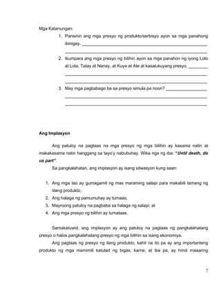 7
Mga Katanungan:
1. Pansinin ang mga presyo ng produkto/serbisyo ayon sa mga panahong
ibinigay. ____________________________________________________
___________________________________________________________
2. Ikumpara ang mga presyo ng bilihin ayon sa mga panahon ng iyong Lolo
at Lola, Tatay at Nanay, at Kuya at Ate at kasalukuyang presyo. ________
___________________________________________________________
___________________________________________________________
3. May mga pagbabago ba sa presyo simula pa noon? _________________
___________________________________________________________
___________________________________________________________
Ang Implasyon
Ang patuloy na pagtaas na mga presyo ng mga bilihin ay kasama natin at
makakasama natin hanggang sa tayo’y nabubuhay. Wika nga ng iba: “Until death, do
us part”.
Sa pangkalahatan, ang implasyon ay isang sitwasyon kung saan:
1. Ang mga tao ay gumagamit ng mas maraming salapi para makabili lamang ng
iilang produkto;
2. Ang halaga ng pamumuhay ay tumaas;
3. Mayroong patuloy na pagbaba sa halaga ng salapi; at
4. Ang mga presyo ng bilihin ay tumataas.
Samakatuwid, ang implasyon ay ang patuloy na pagtaas ng pangkalahatang
presyo o halos pangkalahatang presyo ng mga bilihin sa isang ekonomiya.
Ang pagtaas ng presyo ng ilang produkto, kahit na ito pa ay ang importanteng
produkto ng mga mamimili katulad ng bigas, karne, at iba pa, ay hindi maaaring
 