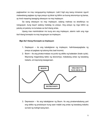 8
pagbasehan na may nangyayaring implasyon. Lalo’t higit ang isang minsanan ngunit
malawakang pagtaas ng mga presyo ng lahat ng bilihin sa buong ekonomiya ng bansa,
ay hindi maaaring tawaging sitwasyon na may implasyon.
Sa isang sitwasyon na may implasyon, walang malinaw na ekwilibriyo na
nangyayari, kung kaya’t walang matatag na presyo. Ang presyo ng mga bilihin ay
patuloy at patuloy na tumataas sa iba’t-ibang antas.
Upang mas maintindahan mo kung ano ang implasyon, alamin natin ang mga
iba’t-ibang konsepto na may kaugnayan sa implasyon.
Mga Iba’t ibang Konsepto sa Implasyon
1. Deplasyon – ito ang kabaligtaran ng implasyon, halimbawapagbaba ng
presyo at pagtaas ng tutoong kita (real income).
2. Boom – Ito ang pinaka-mataas na punto ng sikliko ng kalakalan (trade cycle).
Mayroong magandang takbo ng ekonomiya, mababang antas ng kawalang
trabaho, at mayroong kasaganaan.
3. Depression – Ito ang kabaligtaran ng Boom. Ito ang pinakamababang part
eng sikliko ng produksyon kung saan malaki ang antas ng kawalang trabaho
sa loob ng mahigit isang taon.
BOOM
DEPRESSION
SIKLIKO NG
KALAKALAN
 