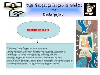 Mga Pangangailangan sa Efektiv
                                na
                           Deskripsyon :


                    Pagpili ng paksa




Piliin ang isang bagay na nais ilarawan.
Lalong mainam kung may kaugnayan sa iyong kaalaman at
hindi bago sa iyong paningin ang paksang pipiliin.
Ang mga bagay na nakikita sa araw-araw tulad ng ina,
kapatid, guro, punong-kahoy, gusali, palengke, hayop na alaga ay
Maaaring maging paksa ng mabisang paglalarawan.
 