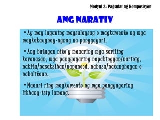 Modyul 3: Pagsulat ng Komposisyon


             ANG NARATIV
•Ay may layuning magsalaysay o magkuwento ng mga
magkakaugnay-ugnay na pangyayari.
•Ang batayan nito’y maaaring mga sariling
karanasan, mga pangyayaring napakinggan/narinig,
nakita/nasaksihan/napanood, nabasa/natunghayan o
nabalitaan.
•Maaari ring magkuwento ng mga pangyayaring
likhang-isip lamang.
 