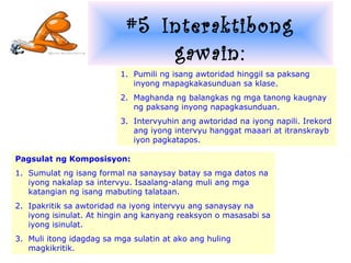 #5 Interaktibong
                               gawain:
                          1. Pumili ng isang awtoridad hinggil sa paksang
                             inyong mapagkakasunduan sa klase.
                          2. Maghanda ng balangkas ng mga tanong kaugnay
                             ng paksang inyong napagkasunduan.
                          3. Intervyuhin ang awtoridad na iyong napili. Irekord
                             ang iyong intervyu hanggat maaari at itranskrayb
                             iyon pagkatapos.

Pagsulat ng Komposisyon:
1. Sumulat ng isang formal na sanaysay batay sa mga datos na
   iyong nakalap sa intervyu. Isaalang-alang muli ang mga
   katangian ng isang mabuting talataan.
2. Ipakritik sa awtoridad na iyong intervyu ang sanaysay na
   iyong isinulat. At hingin ang kanyang reaksyon o masasabi sa
   iyong isinulat.
3. Muli itong idagdag sa mga sulatin at ako ang huling
   magkikritik.
 