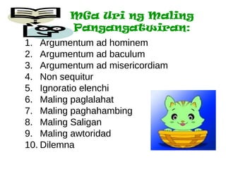 MGa Uri ng Maling
         Pangangatwiran:
1. Argumentum ad hominem
2. Argumentum ad baculum
3. Argumentum ad misericordiam
4. Non sequitur
5. Ignoratio elenchi
6. Maling paglalahat
7. Maling paghahambing
8. Maling Saligan
9. Maling awtoridad
10. Dilemna
 