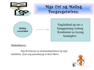 Mga Uri ng Maling
                              Pangangatwiran:


                                      Naglalahad ng tao o
     Maling                           Sangguniang walang
    Awtoridad                         Kinalaman sa isyung
                                          kasangkot.


Halimbawa:
        Ang Krsitiyano ay pananampalataya ng mga
mahihina. Iyan ang ipinahayag ni Karl Marx.
 