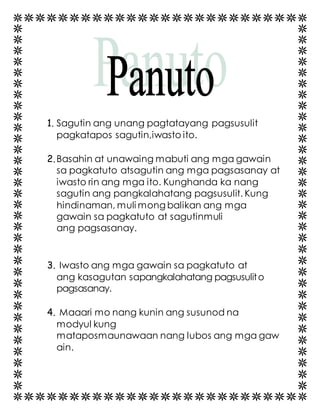 1. Sagutin ang unang pagtatayang pagsusulit 
pagkatapos sagutin,iwasto ito. 
2. Basahin at unawaing mabuti ang mga gawain 
sa pagkatuto atsagutin ang mga pagsasanay at 
iwasto rin ang mga ito. Kunghanda ka nang 
sagutin ang pangkalahatang pagsusulit. Kung 
hindinaman, muli mong balikan ang mga 
gawain sa pagkatuto at sagutinmuli 
ang pagsasanay. 
3. Iwasto ang mga gawain sa pagkatuto at 
ang kasagutan sapangkalahatang pagsusulit o 
pagsasanay. 
4. Maaari mo nang kunin ang susunod na 
modyul kung 
mataposmaunawaan nang lubos ang mga gaw 
ain. 
 
