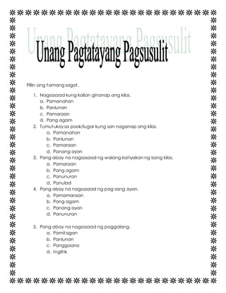 Piliin ang tamang sagot . 
1. Nagsasaad kung kalian ginanap ang kilos. 
a. Pamanahon 
b. Panlunan 
c. Pamaraan 
d. Pang agam 
2. Tumutukoy sa pook/lugar kung san naganap ang kilos. 
a. Pamanahon 
b. Panlunan 
c. Pamaraan 
d. Panang ayon 
3. Pang abay na nagsasaad ng walang katiyakan ng isang kilos. 
a. Pamaraan 
b. Pang agam 
c. Panunuran 
d. Panulad 
4. Pang abay na nagsasaad ng pag sang ayon. 
a. Pamamaraan 
b. Pang agam 
c. Panang ayon 
d. Panunuran 
5. Pang abay na nagsasaad ng paggalang. 
a. Pamitagan 
b. Panlunan 
c. Panggaano 
d. Inglit ik 
 