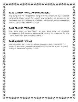PANG-ABAY NA PANGGAANO O PAMPANUKAT 
Ang pang-abay na panggaano o pang-abay na pampanukat ay nagsasaad 
ng t imbang, bigat , o sukat. Sumasagot ang pang-abay na panggaano sa 
tanong na gaano o magkano ang halaga. Halimbawang pangungusap para 
rito ang "Tumaba ako nang limang libra." 
PANG-ABAY NA PAMITAGAN 
Ang pang-abay na pamitagan ay ang pang-abay na nagsasad 
ng paggalang. Halimbawang pangungusap para sa pang-abay na ito ang 
"Kailan po ba kayo uuwi sa lalawigan ninyo ?” 
PANG-ABAY NA PANULAD 
Ang pang-abay na panulad ay ginagamit sa pagtutulad ng dalawang mga 
bagay. Halimbawa ng paggamit nito ang pangungusap na "Higit na magaling 
sumayaw si Armando kaysakay Crist ito." 
 