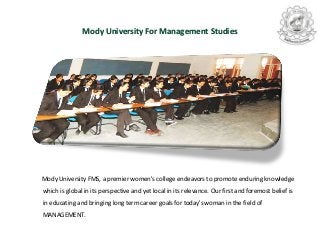 Mody University For Management Studies
Mody University FMS, a premier women's college endeavors to promote enduring knowledge
which is global in its perspective and yet local in its relevance. Our first and foremost belief is
in educating and bringing long term career goals for today's woman in the field of
MANAGEMENT.
 