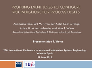 PROFILING EVENT LOGS TO CONFIGURE
RISK INDICATORS FOR PROCESS DELAYS
25th International Conference on Advanced Information Systems Engineering,
Valencia, Spain
21 June 2013
Anastasiia Pika, Wil M. P. van der Aalst, Colin J. Fidge,
Arthur H. M. ter Hofstede, and Moe T. Wynn
Queensland University of Technology & Eindhoven University of Technology
Presenter: Moe T. Wynn
 