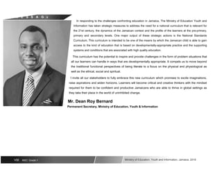 M E S S A G E
VIII NSC: Grade 1
In responding to the challenges confronting education in Jamaica, The Ministry of Education Youth and
Information has taken strategic measures to address the need for a national curriculum that is relevant for
the 21st century, the dynamics of the Jamaican context and the profile of the learners at the pre-primary,
primary and secondary levels. One major output of these strategic actions is the National Standards
Curriculum. This curriculum is intended to be one of the means by which the Jamaican child is able to gain
access to the kind of education that is based on developmentally-appropriate practice and the supporting
systems and conditions that are associated with high quality education.
This curriculum has the potential to inspire and provide challenges in the form of problem situations that
all our learners can handle in ways that are developmentally appropriate. It compels us to move beyond
the traditional functional perspectives of being literate to a focus on the physical and physiological as
well as the ethical, social and spiritual.
I invite all our stakeholders to fully embrace this new curriculum which promises to excite imaginations,
raise aspirations and widen horizons. Learners will become critical and creative thinkers with the mindset
required for them to be confident and productive Jamaicans who are able to thrive in global settings as
they take their place in the world of uninhibited change.
Mr. Dean Roy Bernard
Permanent Secretary, Ministry of Education, Youth & Information
Ministry of Education, Youth and Information, Jamaica. 2018
 
