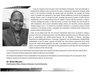 M E S S A G E
It was the mandate of the Curriculum Units of the Ministry of Education, Youth and Information to
spearhead the crafting of a new curriculum for the nation, in keeping with international standards, global
trends in the educational landscape and societal goals and aspirations. The mandate had several
facets: to establish clear standards for each grade, thereby establishing a smooth line of progression
between Grades 1 and 9; to reduce the scope, complexity and amount of content; to build in generic
competencies such as critical thinking across the subjects; to ensure that the curriculum is rooted in
Jamaica’s heritage and culture; to make the primary curriculum more relevant and more focused on
skills development, and to ensure articulation between primary and secondary curricula, especially
between Grades 6 and 7. To achieve this, the MoEYI embarked on an extensive process of panel
evaluations of the existing curricula, consultation with stakeholders, (re)writing where necessary and
external reviews of the end products.
Today, we are indeed proud that, the curriculum development teams have succeeded in crafting a
curriculum which has met these expectations. Under the National Standards Curriculum (NSC) focus will be
given to project-based and problem-solving learning, with an integration of Science, Technology,
Engineering and Mathematics/Science, Technology, Engineering, Arts and Mathematics (STEM/STEAM)
methodologies across the system. Learners will benefit from more hands-on experiences which should
enhance the overall learning experience and cater to the different kinds of learners in our classroom. In
addition, they will be exposed to work-based learning opportunities that will help them become productive
citizens of Jamaica and the world at large.
It is anticipated that as school administrators and teachers system-wide implement the National Standards Curriculum that improvements will be
evident in the general academic performance, attitude and behaviour of our students.
We anticipate the participation of all our stakeholders in this process as we work together to improve the quality of life and prospects for all the
children of Jamaica and to realize our mantra that every child can, and must, learn.
Dr. Grace McLean
Chief Education Officer, Ministry of Education, Youth & Information
IX NSC: Grade 1 Ministry of Education, Youth and Information, Jamaica. 2018
 