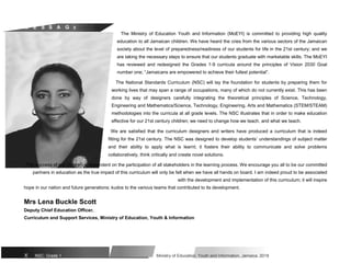 M E S S A G E
The Ministry of Education Youth and Information (MoEYI) is committed to providing high quality
education to all Jamaican children. We have heard the cries from the various sectors of the Jamaican
society about the level of preparedness/readiness of our students for life in the 21st century; and we
are taking the necessary steps to ensure that our students graduate with marketable skills. The MoEYI
has reviewed and redesigned the Grades 1-9 curricula around the principles of Vision 2030 Goal
number one; “Jamaicans are empowered to achieve their fullest potential”.
The National Standards Curriculum (NSC) will lay the foundation for students by preparing them for
working lives that may span a range of occupations, many of which do not currently exist. This has been
done by way of designers carefully integrating the theoretical principles of Science, Technology,
Engineering and Mathematics/Science, Technology, Engineering, Arts and Mathematics (STEM/STEAM)
methodologies into the curricula at all grade levels. The NSC illustrates that in order to make education
effective for our 21st century children; we need to change how we teach, and what we teach.
We are satisfied that the curriculum designers and writers have produced a curriculum that is indeed
fitting for the 21st century. The NSC was designed to develop students’ understandings of subject matter
and their ability to apply what is learnt; it fosters their ability to communicate and solve problems
collaboratively, think critically and create novel solutions.
The success of our children is dependent on the participation of all stakeholders in the learning process. We encourage you all to be our committed
partners in education as the true impact of this curriculum will only be felt when we have all hands on board. I am indeed proud to be associated
with the development and implementation of this curriculum; it will inspire
hope in our nation and future generations; kudos to the various teams that contributed to its development.
Mrs Lena Buckle Scott
Deputy Chief Education Officer,
Curriculum and Support Services, Ministry of Education, Youth & Information
X NSC: Grade 1 Ministry of Education, Youth and Information, Jamaica. 2018
 