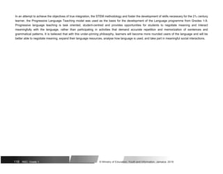 In an attempt to achieve the objectives of true integration, the STEM methodology and foster the development of skills necessary for the 21st century
learner, the Progressive Language Teaching model was used as the basis for the development of the Language programme from Grades 1-9.
Progressive language teaching is task oriented, student-centred and provides opportunities for students to negotiate meaning and interact
meaningfully with the language, rather than participating in activities that demand accurate repetition and memorization of sentences and
grammatical patterns. It is believed that with this under-pinning philosophy, learners will become more rounded users of the language and will be
better able to negotiate meaning, expand their language resources, analyse how language is used, and take part in meaningful social interactions.
118 NSC: Grade 1 © Ministry of Education, Youth and Information, Jamaica. 2018
 