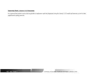 Supporting Model – Literacy 1-2-3 Programme
It is expected that teachers work as best as possible to implement/ teach the programme using the Literacy 1-2-3 model and materials as well as other
supplemental reading materials.
120 NSC: Grade 1 © Ministry of Education, Youth and Information, Jamaica. 2018
 