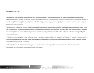 Introduction to the Unit:
This unit serves as an introductory unit in the Grade One Language Programme. It provides opportunities for the students to make a smooth transition from
kindergarten to primary school, in that, students’ experiences range from reinforcing concepts previously learnt as well as introduction to new concepts. Students are
actively engaged in developing listening and speaking skills while asking and responding to questions regarding real and vicarious experiences, for a variety of
purposes in a variety of contexts.
Through a variety of games and activities, students explore and develop phonemic awareness skills focused on blending and segmenting phonemes to spell words
and decipher meaning during the reading process and in isolation. During exploration of texts, the students utilise these skills in an authentic manner as they learn
and use literary terms and develop understanding of the core principles regarding text manipulation. This is done as they aim to decipher meaning and begin to
make simple inferences.
Within the context of reading and writing, students are guided in developing an understanding of the structure of the language. The emphasis at this point in time is
effectively understanding and using nouns in both verbal and written communication. As they explore written communication for a variety of purposes, students
are guided in developing legible handwriting.
At the end of this unit, the students would have engaged in a smooth transition from early childhood to primary instruction. This will prepare them to
accommodate the development of more advanced skills in all the strands.
130 NSC: Grade 1 © Ministry of Education, Youth and Information, Jamaica. 2018
 