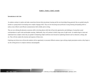 Grade 1 – Term 1 – Unit 2 – 6 weeks
Introduction to the Unit:
As students continue to explore and make connections between their pre-primary learning and the new knowledge being garnered, they are guided using the
strands as a spring board to developing more complex language skills. They are now becoming more proficient at using listening and speaking skills to
achieve more effective and efficient communication; both verbally and in writing.
They are now utilising the phonemic awareness skills to develop phonic skills that will provide opportunities and challenges of using letter sound
correspondence to spell words and decipher meaning. Additionally, they will continue to build a large store of sight words. As students begin to learn and
understand more complex words, they are guided in interpreting simple nonfiction texts focused on explaining elements such as characters, settings, plot
etc. They will also explore the structure and sequence of these texts.
Exploring non-fiction texts will provide students with an opportunity to encounter different sentence types utilising simple punctuation marks as they begin to
use the writing process to compose sentences and paragraphs.
150 NSC: Grade 1 © Ministry of Education, Youth and Information, Jamaica. 2018
 