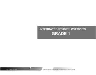 INTEGRATED STUDIES OVERVIEW
GRADE 1
17 NSC: Grade 1 © Ministry of Education, Youth and Information, Jamaica. 2018
 