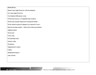 RESOURCES:
Dolsch’s basic Sight Word List- The first Hundred
Fry’s basic Sight Word List
Two Hundred (200) picture words
Words from Literacy 1-2-3 big/little books (readers)
Words from concepts being learnt in Integrated Studies
Words related to general Language Arts content for Term I
Relevant learning websites – videos, Power Point presentations
Alphabet tape(s)
Word cards
Letter cards
Personal flash cards
Sentence strips
Worksheets
Supplementary readers
Laptop
Multimedia Projector
Tape recorder
190 NSC: Grade 1 © Ministry of Education, Youth and Information, Jamaica. 2018
 