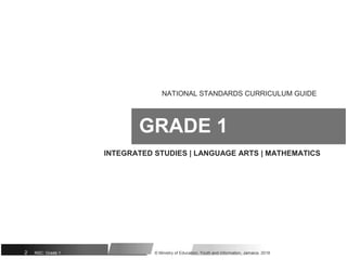 NATIONAL STANDARDS CURRICULUM GUIDE
GRADE 1
INTEGRATED STUDIES | LANGUAGE ARTS | MATHEMATICS
2 NSC: Grade 1 © Ministry of Education, Youth and Information, Jamaica. 2018
 