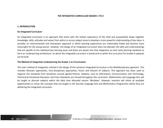 THE INTEGRATED CURRICULUM GRADES 1 TO 3
1. INTRODUCTION
An Integrated Curriculum
An integrated curriculum is an approach that starts with the holistic experience of the child and purposefully draws together
knowledge, skills, attitudes and values from within or across subject areas to develop a more powerful understanding of key ideas. It
provides an interconnected and interwoven approach in which learning experiences are inextricably linked and become more
meaningful for the young learner. However, the design of an integrated curriculum does not abandon the skills and understandings
that are specific to the individual key learning areas and these are woven into that integration as clear early learning standards to
form an ‘underpinning architecture’ on which the integrated curriculum is based and on which the curriculum for Grades 4 upwards
can be built.
The Method of Integration Underpinning the Grades 1 to 3 Curriculum
The main method of integration utilized in the design of the Jamaican Integrated Curriculum is the Multidisciplinary approach. This
includes thematic approaches, intra-disciplinary approaches, fusion and infusion of subjects. This approach has been used to
organize the standards from disciplines around agreed themes. Subjects, such as Information, Communication and Technology,
Technical & Vocational Education and Civics Standards are infused throughout the curriculum. Mathematics and Language Arts will
be taught as discrete subjects within the daily time allocated session ‘Windows’. However, teachers will utilize all available
opportunities to infuse the concepts that are taught in the discrete Language Arts and Mathematics Programmes whilst they are
delivering the integrated curriculum.
18 NSC: Grade 1 © Ministry of Education, Youth and Information, Jamaica. 2018
 