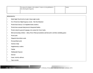 five pieces for display in the Authors’ Corner or to be published in letters
the school/grade magazine.
RESOURCES:
• Dolch Sight Word List for Grade 1 (basic sight words)
• Fry’s Word List- High frequency words – The First Hundred
• Words from Literacy 1-2-3 big/little books (readers)
• Words from concepts being learnt in Integrated Studies
• Words related to general Language Arts content for Term 2 units.
• Relevant learning websites – videos, Power Point presentations and interactive activities, including games
• Word cards
• Magnetic letters/letter cards
• Personal flash cards
• Sentence strips
• Supplementary readers
• Laptop
• Multimedia Projector
• Internet
• Game /Activity software
• Tape recorder
212 NSC: Grade 1 © Ministry of Education, Youth and Information, Jamaica. 2018
 