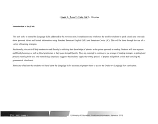 Grade 1 – Term 3 – Units 1 & 2 – 11 weeks
Introduction to the Unit:
This unit seeks to extend the Language skills addressed in the previous units. It emphasizes and reinforces the need for students to speak clearly and concisely
about personal views and factual information using Standard Jamaican English (SJE) and Jamaican Creole (JC). This will be done through the use of a
variety of learning strategies.
Additionally, the unit will help students to read fluently by utilizing their knowledge of phonics as the prime approach to reading. Students will also segment
and blend phonemes as well as blend graphemes in their quest to read fluently. They are expected to continue to use a range of reading strategies to extract and
process meaning from text. The methodology employed suggests that students’ apply the writing process to prepare and publish a final draft utilizing the
grammatical rules learnt.
At the end of the unit the students will have learnt the Language skills necessary to prepare them to access the Grade two Language Arts curriculum.
214 NSC: Grade 1 © Ministry of Education, Youth and Information, Jamaica. 2018
 