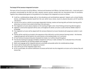 The Design Of The Jamaican Integrated Curriculum
The team of Core Curriculum Unit (CCU) Officers, Technical and Vocational Unit Officers, the Head of both units , a local early year’s
consultant recommended by the MoE and other selected resource persons worked with the international team of consultants.
Together they collaboratively agreed on the guidelines for the design of the integrated curriculum as follows:
 It will be a multidisciplinary design with an intra-disciplinary and sub-disciplinary approach. Subjects such as Social Studies,
Science, and Religious Education would form the core; whilst music, drama, visual art, physical education and ICT would be
“the Drivers”

 The Arts to be used as a vehicle to encourage independent thinking, creative and learning skills and holistic learning and for
delivering a curriculum most suited to learning in the early years.

 The integrated curriculum places emphasis on the teaching of higher order critical thinking and learning skills throughout

 Vygotsky’s constructivist approach will be used, as throughout the whole curriculum as well as Norman Webb’s Depth of
Knowledge

 The integrated curriculum will be aligned with the Jamaican National Curriculum Standards with progression evident in each
grade

 Themes will be used that are located in the experience of the child and to suit the Jamaican learning context – the thematic
integrated approach will be based on the same themes as the existing Grades 1 to 3 curriculum

 ICT and Technical Vocational Education Standards for Grades 1 to 3 will be infused throughout

 The discrete teaching of Language and Maths competences will occur in daily ‘windows’ for an allocated time on the daily
classroom timetable for the teaching of Maths and Language

 Maths and Language will be integrated wherever practicable and possible within the multidisciplinary design

 Culture will be infused within the integrated curriculum

 Civics will be part of the integrated subject focus

 As far as practicable, the national celebrations of Jamaica will be built into the integrated curriculum such as Jamaica Day and
Heroes Day
21 NSC: Grade 1 © Ministry of Education, Youth and Information, Jamaica. 2018
 