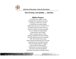 Ministry of Education, Youth & Information
Out of many, one people..... Jamaica
Maths Prayers
Lord, teach me to number my days
And graph them according to your ways
Trusting you to base me in my plan
To complement your perfect diagram
Subtract the points you do not want from me
But add the values you have set for me
Divide the dividends I possess accordingly
So I can multiply them systematically.
Draw the lines I have to follow
Guide me properly with your arrow
Because sometimes I tend to be irrational
Yet all the while you want me to be rational.
Well, I learn that life is like a slope
With it ascends and descends that I must cope
Going through such a wonderful formula
Is just like solving problems in algebra
Life is indeed an infinite equation
Perfected by your eternal computation
And only a minuscule yet projection
Give thanks and praise your Almighty creation.
242 NSC: Grade 1 © Ministry of Education, Youth and Information, Jamaica. 2018
 