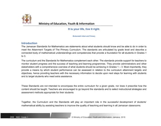 Ministry of Education, Youth & Information
It is your life, live it right.
Bickersteth Infant and Primary
Introduction
The Jamaican Standards for Mathematics are statements about what students should know and be able to do in order to
meet the Attainment Targets of The Primary Curriculum. The standards are articulated by grade level and describe a
connected body of mathematical understandings and competencies that provide a foundation for all students in Grades 1
to 3.
The curriculum and the Standards for Mathematics complement each other. The standards provide support for teachers to
monitor student progress and the success of teaching and learning programmes. They provide administrators and other
stakeholders with a comprehensive overview of what students should be achieving in Grades 1 – 3. Most importantly, they
provide a means by which student performance can be assessed in relation to the curriculum attainment targets and
objectives, hence providing teachers with the necessary information to decide upon next steps for learning with students
and to target students who need extra assistance.
These Standards are not intended to encompass the entire curriculum for a given grade, nor does it prescribe how the
content should be taught. Teachers are encouraged to go beyond the standards and to select instructional strategies and
assessment methods appropriate for their students
Together, the Curriculum and the Standards will play an important role in the successful development of students’
mathematical ability by assisting teachers to improve the quality of teaching and learning in all Jamaican classrooms.
244 NSC: Grade 1 © Ministry of Education, Youth and Information, Jamaica. 2018
 