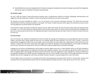  Detailed Matrices have been designed which indicate coverage of standards and content of subject areas with the integration
and can be used as a checklist for teachers and principals.
The Teacher’s Guide
Our aim is that this Teacher’s Guide will provide all teachers with a comprehensive collection of exciting, challenging, interesting ideas and
suggestions that will enable them to deliver a varied, stimulating and motivational curriculum to their pupils.
The Statutory Curriculum Standards for Grades 1 to 3 can be found in the Curriculum Framework document. This details the Curriculum
Standards which should be achieved by students in each grade. The Teacher’s Guides have been written against the Statutory Curriculum and all
Learning Objectives are directly linked to the Standards.
In this Teacher’s Guide, each Grade is divided into separate sections. Within each Grade, the Units have been written against the agreed themes
for Grades 1 to 3. The Units have been carefully written and structured to take account of the key cultural and historical days throughout the
year such as Jamaica Day and Heroes Day. The integrated planning to include these key dates will make it easier for teachers to teach the lessons
for each term.
The Units of work
Each Unit has been sub- divided into weekly blocks of work to enable full coverage of the Standards and Learning Objectives which are directly
linked to the theme that is being covered for each term. For example, within the theme Who Am I? For Unit 1 Term 1 Grade 1, there are 6
weekly blocks of suggested activities that can be taught. Each Focus Question has been divided into weekly blocks of work within each Unit.
However, if teachers do have other creative ideas and suggestions of how the Standards and Learning Objectives can be taught and delivered
over the term, then they can include these in the Units of work and modify the weekly blocks of activities accordingly.
Language Arts and Literacy and Mathematics will be taught as discrete subjects every day. An ‘Open Window’ will be on the daily timetable to
teach both these subjects against the programmes that have been designed. However, there are numerous opportunities within each Unit of
work to integrate Maths and Language Arts &Literacy within each theme. Ideas and suggestions of how Language Arts, Literacy and Maths can
be integrated throughout each theme have been included within the Units in this Teacher’s Guide. What is to be taught discretely in the ‘Open
Window’ each term for Language Arts and Literacy and Maths has been included in a separate programme in each Unit of work.
The first page of each unit consists of an overview of the entire learning experience for pupils within the Term. The key skills, resources and
vocabulary that are listed will provide teachers with the complete expected coverage and focus on each specific area for the Term. The key
23 NSC: Grade 1 © Ministry of Education, Youth and Information, Jamaica. 2018
 