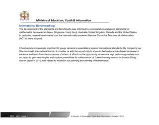 Ministry of Education, Youth & Information
International Benchmarking
The development of the standards and benchmarks was informed by a comparative analysis of standards for
mathematics developed in Japan, Singapore, Hong Kong, Australia, United Kingdom, Canada and the United States.
In particular, several benchmarks from the internationally renowned National Council of Teachers of Mathematics
(NCTM) were adopted.
It has become increasingly important to gauge Jamaica’s expectations against international standards. By comparing our
Standards with international trends, it provides us with the opportunity to share in the best practices based on research
evidence and learn from the successes of others. It affords us the opportunity to examine high performing models such
as Japan to gain new insights and explore possibilities for collaboration. A 7 week training session on Lesson Study,
held in Japan in 2012, has helped to refashion our planning and delivery of Mathematics.
264 NSC: Grade 1 © Ministry of Education, Youth and Information, Jamaica. 2018
 