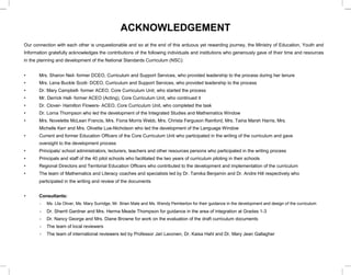 ACKNOWLEDGEMENT
Our connection with each other is unquestionable and so at the end of this arduous yet rewarding journey, the Ministry of Education, Youth and
Information gratefully acknowledges the contributions of the following individuals and institutions who generously gave of their time and resources
in the planning and development of the National Standards Curriculum (NSC):
• Mrs. Sharon Neil- former DCEO, Curriculum and Support Services, who provided leadership to the process during her tenure
• Mrs. Lena Buckle Scott- DCEO, Curriculum and Support Services, who provided leadership to the process
• Dr. Mary Campbell- former ACEO, Core Curriculum Unit, who started the process
• Mr. Derrick Hall- former ACEO (Acting), Core Curriculum Unit, who continued it
• Dr. Clover- Hamilton Flowers- ACEO, Core Curriculum Unit, who completed the task
• Dr. Lorna Thompson who led the development of the Integrated Studies and Mathematics Window
• Mrs. Novelette McLean Francis, Mrs. Fiona Morris Webb, Mrs. Christa Ferguson Rainford, Mrs. Taina Marsh Harris, Mrs.
Michelle Kerr and Mrs. Olivette Lue-Nicholson who led the development of the Language Window
• Current and former Education Officers of the Core Curriculum Unit who participated in the writing of the curriculum and gave
oversight to the development process
• Principals/ school administrators, lecturers, teachers and other resources persons who participated in the writing process
• Principals and staff of the 40 pilot schools who facilitated the two years of curriculum piloting in their schools
• Regional Directors and Territorial Education Officers who contributed to the development and implementation of the curriculum
• The team of Mathematics and Literacy coaches and specialists led by Dr. Tamika Benjamin and Dr. Andre Hill respectively who
participated in the writing and review of the documents
• Consultants:
- Ms. Lila Oliver, Ms. Mary Surridge, Mr. Brian Male and Ms. Wendy Pemberton for their guidance in the development and design of the curriculum
- Dr. Sherril Gardner and Mrs. Herma Meade Thompson for guidance in the area of integration at Grades 1-3
- Dr. Nancy George and Mrs. Diane Browne for work on the evaluation of the draft curriculum documents
- The team of local reviewers
- The team of international reviewers led by Professor Jari Lavonen, Dr. Kaisa Hahl and Dr. Mary Jean Gallagher
 