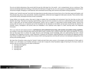 The arts are holistic phenomena; they accord with the way the child views his or her world – not in compartments, but as a continuum. They
exercise and develop right-brain thinking, so that when the child learns through the arts, he or she acquires an equitable balance between linear
and process thought, emerging as a well-balanced, well-coordinated human being, with inventive and problem-solving capabilities.
Children come “wired for learning” from birth; the things they do naturally at play are all natural forms of art. Give them space and freedom, and
they will play (sing, dance, draw, and pretend) . Auditory, kinaesthetic, verbal and visual engagement takes place naturally. These activities make
use of all the senses, and prepare the brain to learn successfully.
Young children are naturally curious, they want to begin to explore their surroundings and environment from the time they are born and
discover new things. They learn by inquiring, experimenting, using trial and error processes to come to an understanding of the world around
them. In later years, we call these activities and processes ‘science’ and as a subject it is well-suited to active younger children. Science and
process skills of science are an important part of the foundation for the education of all children and we have ensured that the elements of
scientific inquiry, investigation and process skills are embedded in this important early stage of a child’s learning within the Integrated
Curriculum.
This is our vision for each Jamaican learner: a well-balanced, well-coordinated human being, with inventive and problem-solving capabilities.
Our ambition is that every child will leave school and be able to enter a vocation that is suited to his/her skills, talents and expertise. To ensure
that we fully equip them to achieve this target, Resource and Technology overall knowledge, skills and understanding have been infused
throughout this integrated curriculum. Career Awareness, Creativity and Innovation, Exploring Methods and Procedures & Applying solutions
have all been included in this early stage of the Jamaican child’s learning experience and they will continue to be developed subsequently in the
primary and secondary phases.
We hope that all teachers enjoy using this Teacher’s Guide and wish them every success in the progress and achievement of their pupils in
Grades 1 to 3. All Grades 1 to 3 Teachers will play a crucial role in laying the critical foundation stages of learning for the future citizens of
Jamaica. Also, be reminded of the four pillars of education:
 Learning to live together
 Learning to know
 Learning to do
 Learning to be
28 NSC: Grade 1 © Ministry of Education, Youth and Information, Jamaica. 2018
 