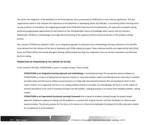 The call for the integration of the Aesthetics or Art forms became more pronounced as STEM took on more national significance. This was
supported by research that indicates the importance of the Aesthetics in developing values and attitudes, in promoting holistic learning and in
serving as drivers of innovations. By integrating principles from STEM with those from the Arts/Aesthetics, the approach to problem solving
would encourage greater appreciation for and reliance on the interdependent nature of knowledge when science and arts intersect.
Additionally, STEAM as a methodology encourages the harmonizing of the cognitive and the emotional domains in the problem-solving
process.
The concept of STEAM was adopted in 2015, as an integrative approach to education and a methodology that pays attention to the benefits
to be derived from the inclusion of the Arts or Aesthetics with STEM related principles. These collective benefits are supported by Jolly (2014),
Sousa and Pilecki (2013) and include divergent thinking; differentiated learning; Arts integration; focus on intrinsic motivation and informed
decision-making.
PERSPECTIVES OF STEM/STEAM IN THE CONTEXT OF THE NSC
In the context of the NSC, STEM/STEAM is used in a number of ways. These include:
STEM/STEAM as an integrative learning approach and methodology in facilitating learning. This perspective places emphasis on
STEM/STEAM as a means of helping learners become creative or innovative problem solvers and lifelong learners who rely on scientific
principles (laws and theories) to address issues/concerns or to deal with observed phenomenon that are puzzling for them or that
inspire interest. As an approach, the focus is on solving problems based on principles. As methodology, the focus is on the system of
practical procedures to be used to translate principles into the problem -solving processes or to choose from available problem- solving
models.
STEM/STEAM as an Experiential-Vocational Learning Framework that is based on problem solving through the project-based
approach. Emphasis is placed on solving real life problems in a context that requires learners and their facilitators to observe work-
based principles. The primary purpose for this focus is for learners to: (i) become employable (ii) prepare for further education and/or
for occupational or work readiness.
311 NSC: Grade 1 © Ministry of Education, Youth and Information, Jamaica. 2018
 