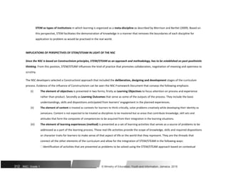 STEM as types of institutions in which learning is organized as a meta-discipline as described by Morrison and Bartlet (2009). Based on
this perspective, STEM facilitates the demonstration of knowledge in a manner that removes the boundaries of each discipline for
application to problem as would be practised in the real world.
IMPLICATIONS OF PERSPECTIVES OF STEM/STEAM IN LIGHT OF THE NSC
Since the NSC is based on Constructivism principles, STEM/STEAM as an approach and methodology, has to be established on post-positivistic
thinking. From this position, STEM/STEAM influences the kind of practice that promotes collaboration, negotiation of meaning and openness to
scrutiny.
The NSC developers selected a Constructivist approach that included the deliberation, designing and development stages of the curriculum
process. Evidence of the influence of Constructivism can be seen the NSC Framework Document that conveys the following emphasis:
(i) The element of objectives is presented in two forms; firstly as Learning Objectives to focus attention on process and experience
rather than product. Secondly as Learning Outcomes that serve as some of the outputs of the process. They include the basic
understandings, skills and dispositions anticipated from learners’ engagement in the planned experiences.
(ii) The element of content is treated as contexts for learners to think critically, solve problems creatively while developing their identity as
Jamaicans. Content is not expected to be treated as disciplines to be mastered but as areas that contribute knowledge, skill sets and
attitudes that form the composite of competencies to be acquired from their integration in the learning situations.
(iii) The element of learning experiences (method) is presented as a set of learning activities that serves as a source of problems to be
addressed as a part of the learning process. These real-life activities provide the scope of knowledge, skills and required dispositions
or character traits for learners to make sense of that aspect of life or the world that they represent. They are the threads that
connect all the other elements of the curriculum and allow for the integration of STEM/STEAM in the following ways:
 Identification of activities that are presented as problems to be solved using the STEM/STEAM approach based on contextual
312 NSC: Grade 1 © Ministry of Education, Youth and Information, Jamaica. 2018
 
