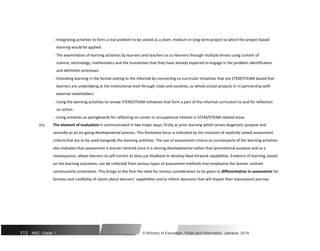  Integrating activities to form a real problem to be solved as a short, medium or long term project to which the project based
learning would be applied.

 The examination of learning activities by learners and teachers as co-learners through multiple lenses using content of
science, technology, mathematics and the humanities that they have already explored to engage in the problem identification
and definition processes.

 Extending learning in the formal setting to the informal by connecting co-curricular initiatives that are STEM/STEAM based that
learners are undertaking at the institutional level through clubs and societies, as whole school projects or in partnership with
external stakeholders.

 Using the learning activities to review STEM/STEAM initiatives that form a part of the informal curriculum to and for reflection
on action.

 Using activities as springboards for reflecting on career or occupational interest in STEM/STEAM related areas.

(iv) The element of evaluation is communicated in two major ways; firstly as prior learning which serves diagnostic purpose and
secondly as an on-going developmental process. This formative focus is indicated by the inclusion of explicitly stated assessment
criteria that are to be used alongside the learning activities. The use of assessment criteria as counterparts of the learning activities
also indicates that assessment is learner centred since it is serving developmental rather than promotional purpose and as a
consequence, allows learners to self-correct as they use feedback to develop feed-forward capabilities. Evidence of learning, based
on the learning outcomes, can be collected from various types of assessment methods that emphasize the learner centred
constructivist orientation. This brings to the fore the need for serious consideration to be given to differentiation in assessment for
fairness and credibility of claims about learners’ capabilities and to inform decisions that will impact their educational journey.
313 NSC: Grade 1 © Ministry of Education, Youth and Information, Jamaica. 2018
 