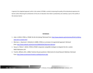 In general, this integrated approach, which is the context of STEAM, is aimed at improving the quality of the educational experience for
learners while influencing the achievement of the aims of education that relate to productivity and creativity as part of the profile of
the Jamaican learner.
REFERENCES
1. Jolly, A. (2014). STEM vs. STEAM: Do the Arts belong? Retrieved from: http://www.edweek.org/tm/articles/2014/11/18/ctq-
jolly-stem-vs-steam.html
2. Morrison, J., Raymond, V. & Barlett, B. (2009). STEM as a curriculum: An experiential approach. Retrieved
from: http://www.edweek.org/ew/articles/2009/03/04/23bartlett.h28.html
3. Sousa, D., Pilecki, T. (2013). STEM to STEAM: Using brain compatible strategies to integrate the Arts. London:
SAGE Publications Ltd.
4. Trochim, Williams, M.K., (2006). Positivism & post-positivism. Web Centre for Social Research Methods. Retrieved
from: http://www.socialresearchmethos.net/kb/positivsm.php
314 NSC: Grade 1 © Ministry of Education, Youth and Information, Jamaica. 2018
 
