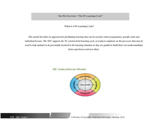 The 5Es Overview: “The 5E Learning Cycle”
What is a 5E Learning Cycle?
This model describes an approach for facilitating learning that can be used for entire programmes, specific units and
individual lessons. The NSC supports the 5E constructivist learning cycle, as it places emphasis on the processes that may be
used to help students to be personally involved in the learning situation as they are guided to build their own understandings
from experiences and new ideas.
316 NSC: Grade 1 © Ministry of Education, Youth and Information, Jamaica. 2018
 