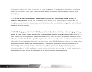 their perspective or justify their claims and summarise the lessons being learned. Providing explanations contributes to vocabulary
building and self-corrective actions to deal with misconceptions that they become aware of from feedback of their peers and/or
their facilitator.
EXTEND: The purpose of this dimension is to allow students to use their new knowledge and continue to explore its
significance and implications. Students work independently or with others to expand on the concepts and principles they have
learned, make connections to other related concepts and principles within and/or across disciplines, and apply their understandings in
new ways to unfamiliar situations.
EVALUATE: The purpose of the EVALUATION dimension is for both students and facilitator to determine progress being
made or the extent to which learning has taken place based on the stated objectives or emergent objectives. EVALUATION is
treated primarily as an on-going diagnostic and developmental process that allows the learner to become aware of gaps to be treated
and progress made from their efforts to acquire the competencies that were the focus of the session. Examples of competencies include
understanding of concepts, principles and processes and demonstrating various skills. Evaluation and assessment can occur at different
points during the learning episode. Some of the tools that assist in this diagnostic and formative process include rubrics, teacher
observation log, self-inventories, peer critique, student interviews, reflective presentations, displays/expositions, portfolios,
performances, project and problem-based learning products. Analysis of reflections, video recordings are useful in helping students to
determine the depth of their thinking and understanding and the objectives they have or have not achieved.
319 NSC: Grade 1 © Ministry of Education, Youth and Information, Jamaica. 2018
 