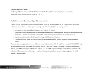 Who developed the 5E model?
The Biological Science Curriculum Study (BSCS), a team led by Principal Investigator Roger Bybee, developed the
instructional model for constructivism, called the "Five Es".
The Link between the 5E model and Types of Learning Activities
The five (5) types of Learning Activities purported by Yelon (1996) can be integrated with the 5E’s so as to enrich the teaching
and learning process. He noted that every instructional plan should include the following learning activities
1. Motivation Activities: Intended to help learners to be ready for the session
2. Orientation Activities: Inform students of their roles and responsibilities based the purpose or objectives of a learning episode.
3. Information Activities: Allow students to manipulate current knowledge, access/retrieve and generate new ideas
4. Application Activities: Allow for the use of knowledge and skills in novel situations
5. Evaluation Activities: Allow for reflection, corrective actions and sourcing of evidence to confirm/refute claims about
learning.
These activities can be planned to serve one of the purposes of each dimension of the 5E model. For example, ENGAGEMENT may
be comprised a Motivation Activity and an Orientation Activity. EXPLORATION and EXPLANATION require an Information
Activity, while EXTEND requires an Application Activity. EVALUATION requires the kind of activity that will contribute to the
collection of data for assessing and arriving at a conclusion about performance based on stated or expected purpose for which
learning is being facilitated.
320 NSC: Grade 1 © Ministry of Education, Youth and Information, Jamaica. 2018
 