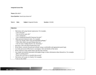 Integrated Lesson Plan
Theme: Who AM I?
Focus Question: How do you know me?
Term 1: Date: Subject: Integrated Studies Duration: 3 HOURS
Objectives
 Talk about self, using factual expressions. For example,
“I am a boy/girl.”

“I am six/seven years old.”
“I am a Jamaican.”
“I am a handsome/beautiful Jamaican boy/girl.”

 Share personal character traits. For example,
“I am very moody when I feel uncomfortable/unhappy.”
“I like when others say good things about me.”
“I do not enjoy reading aloud to my classmates.”

 Develop a clear and fluent handwriting style.
 Write letters, correctly formed and oriented, using a comfortable and appropriate pencil grip
 Use body percussion effectively to accompany, beat and rhythm of the music
 Write sentences using capital letters and full stop correctly
 Use simple movements associated with jingles/songs to share information about themselves. For example,
“Who is coming next?”
“Those who were born in (month) skip around.”
 Talk about self as part of a family. For example,
“I am an only child.”
328 NSC: Grade 1 © Ministry of Education, Youth and Information, Jamaica. 2018
 