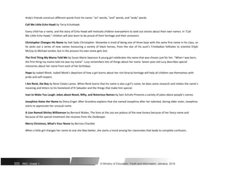 Andy's friends construct different words from his name: "an" words, "and" words, and "andy" words.
Call Me Little Echo Hawk by Terry EchoHawk
Every child has a name, and the story of Echo Hawk will motivate children everywhere to seek out stories about their own names. In “Call
Me Little Echo Hawk,” children will also learn to be proud of their heritage and their ancestors.
Christopher Changes His Name by Itah Sadu Christopher. Mulamba is tired of being one of three boys with the same first name in his class, so
he picks out a series of new names honouring a variety of black heroes, from the star of his aunt's Trinidadian folktales to scientist Elijah
McCoy to Michael Jordan, but in the process his own name gets lost.
The First Thing My Mama Told Me by Susan Marie Swanson A young girl celebrates the name that was chosen just for her. “When I was born,
the first thing my mama told me was my name”. Lucy remembers lots of things about her name. Seven-year-old Lucy describes special
memories about her name from each of her birthdays.
Hope by Isabell Monk. Isabell Monk’s depiction of how a girl learns about her rich biracial heritage will help all children see themselves with
pride and self-respect.
I Am Renè, the Boy by Rene Colato Lainez. When Renè learns that his name is also a girl’s name, he does some research and relates the name’s
meaning and letters to his homeland of El Salvador and the things that make him special.
Ivan to Make You Laugh: Jokes about Novel, Nifty, and Notorious Names by Sam Schultz Presents a variety of jokes about people’s names.
Josephina Hates Her Name by Diana Engel. After Grandma explains that she named Josephina after her talented, daring older sister, Josephina
starts to appreciate her unusual name.
A Lion Named Shirley Williamson by Bernard Waber. The lions at the zoo are jealous of the new lioness because of her fancy name and
because of the special treatment she receives from the Zookeeper.
Merry Christmas, What’s Your Name by Bernice Chardiet
When a little girl changes her name to one she likes better, she starts a trend among her classmates that leads to complete confusion.
333 NSC: Grade 1 © Ministry of Education, Youth and Information, Jamaica. 2018
 