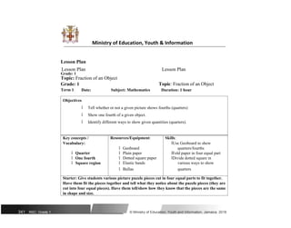 Ministry of Education, Youth & Information
Lesson Plan
Lesson Plan Lesson Plan
Grade: 1
Topic: Fraction of an Object
Topic: Fraction of an Object
Grade: 1
Term 1: Date: Subject: Mathematics Duration: 1 hour
Objectives
ï Tell whether or not a given picture shows fourths (quarters)
ï Show one fourth of a given object.
ï Identify different ways to show given quantities (quarters).
Key concepts / Resources/Equipment: Skills:
Vocabulary:
ï Geoboard
ïUse Geoboard to show
ï Quarter
quarters/fourths
ï Plain paper ïFold paper in four equal part
ï One fourth ï Dotted square paper ïDivide dotted square in
ï Square region ï Elastic bands various ways to show
ï Bullas quarters
Starter: Give students various picture puzzle pieces cut in four equal parts to fit together.
Have them fit the pieces together and tell what they notice about the puzzle pieces (they are
cut into four equal pieces). Have them tell/show how they know that the pieces are the same
in shape and size.
341 NSC: Grade 1 © Ministry of Education, Youth and Information, Jamaica. 2018
 