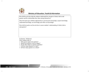 Ministry of Education, Youth & Information
How did the activities help the students understand the concepts of whole, halves and
quarters and the relationships they share among themselves?
Does the lesson give children opportunities to activate prior knowledge, acquire knowledge,
understand knowledge, use knowledge and reflect on knowledge?
How did the teacher use the activities to assess students’ understanding of whole, halves
and quarters?
Evaluation / Reflection:
Were students able to:
ï fold a given square into quarters?
ï identify the quarters in given shapes?
ï divide other shapes in quarters (fourths)?
ï tell how many quarters in a half ?
ï tell how many quarters in a whole?
344 NSC: Grade 1 © Ministry of Education, Youth and Information, Jamaica. 2018
 