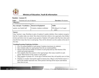 Ministry of Education, Youth & Information
Number - Lesson #5
Topic: Fractions (of a set of objects) Duration: 60 minutes
Objective:
ï Use numerals 21 and 14 to describe halves and fourths of an object or a set of objects.
Key concepts / Vocabulary: Resources/Equipment: Skills:
quarter, one fourth, half. Counters, students worksheet ïDividing in 2 or 4 equal
parts
Starter:
Sing ‘fractions’ song. Distribute to pairs of students 8 candies (skittles). Have students recognize
that the 8 candies make one whole. Have them divide their whole in two equal parts, then further
divide each halves into two again (to get quarters). Students will explain what they have done and
describe how many they have in each group. They will be allowed to eat the candies at the end of
the class.
Teaching/Learning /Exploring Activities:
1. Give 24 counters/pebbles to each group of students (maximum six students).
2. Have students make two equal groups from the set counters/pebbles.
3. Discuss with class the number of counters in each group and say what fraction of the
whole each group represents.
4. Have students share the counters in four equal groups. How many would be in each
group? What fraction of the counter is each group?
5. Place students in groups of 8. At the start of selected music they will quickly move to form
groups representing given fractions 1 , 1.
2 4
6. Students to consider: Each parish capital in Jamaica has a Mayor in the Parish Council. A
half of this number represents men. Draw pictures showing all the mayors and indicate
those that are men.
351 NSC: Grade 1 © Ministry of Education, Youth and Information, Jamaica. 2018
 